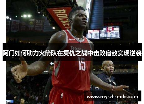阿门如何助力火箭队在复仇之战中击败宿敌实现逆袭 阿门如何助力火箭队在复仇之战中击败宿敌实现逆袭