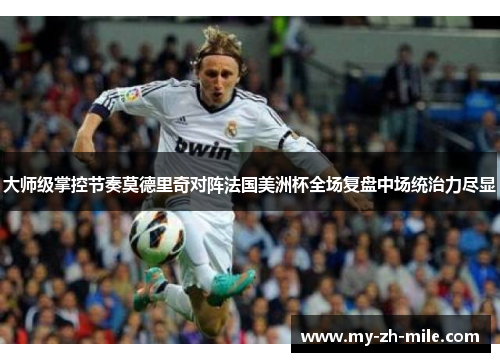 大师级掌控节奏莫德里奇对阵法国美洲杯全场复盘中场统治力尽显