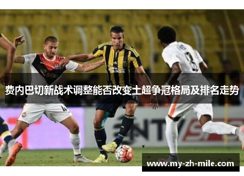 费内巴切新战术调整能否改变土超争冠格局及排名走势