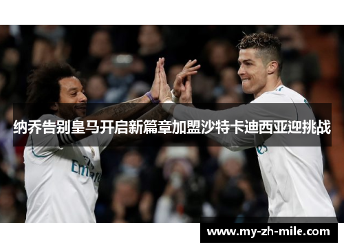 纳乔告别皇马开启新篇章加盟沙特卡迪西亚迎挑战