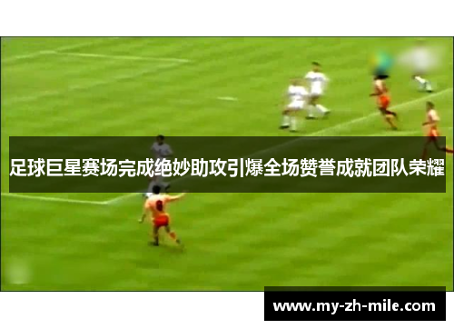 足球巨星赛场完成绝妙助攻引爆全场赞誉成就团队荣耀